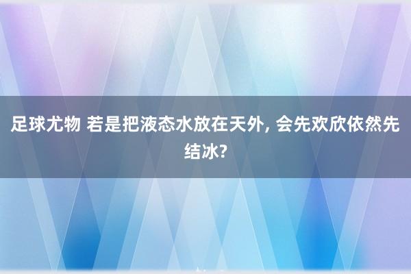 足球尤物 若是把液态水放在天外， 会先欢欣依然先结冰?