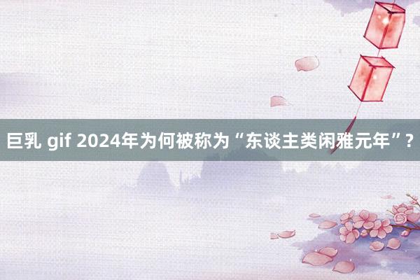 巨乳 gif 2024年为何被称为“东谈主类闲雅元年”?