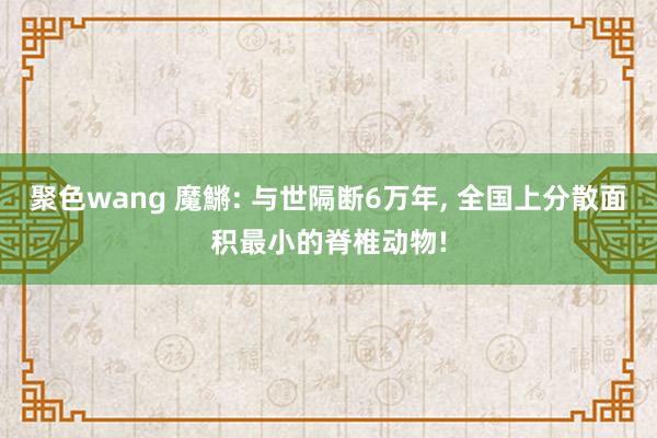 聚色wang 魔鱂: 与世隔断6万年， 全国上分散面积最小的脊椎动物!