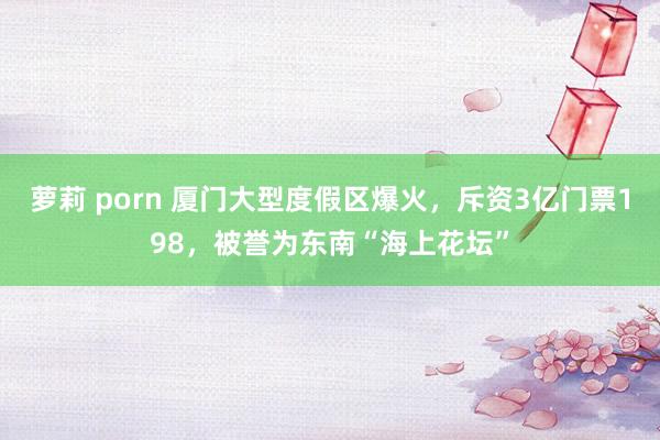 萝莉 porn 厦门大型度假区爆火，斥资3亿门票198，被誉为东南“海上花坛”