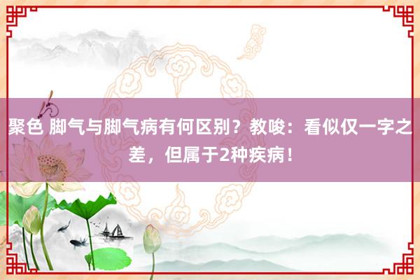 聚色 脚气与脚气病有何区别？教唆：看似仅一字之差，但属于2种疾病！