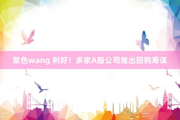 聚色wang 利好！多家A股公司推出回购筹谋