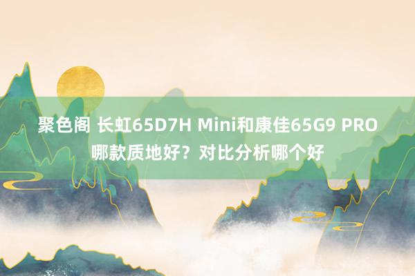 聚色阁 长虹65D7H Mini和康佳65G9 PRO哪款质地好？对比分析哪个好