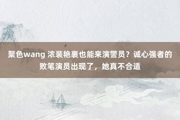 聚色wang 浓装艳裹也能来演警员？诚心强者的败笔演员出现了，她真不合适