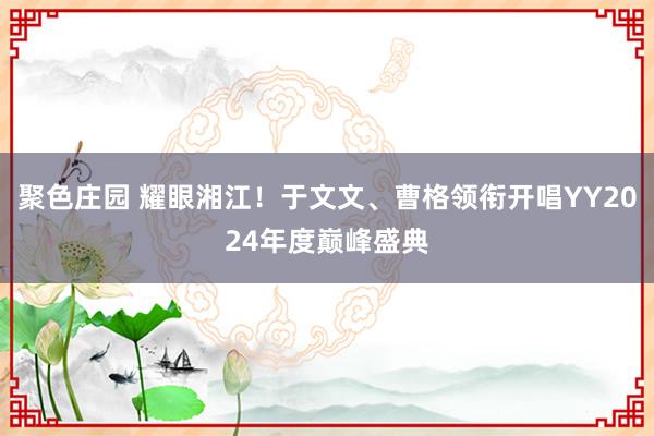 聚色庄园 耀眼湘江！于文文、曹格领衔开唱YY2024年度巅峰盛典