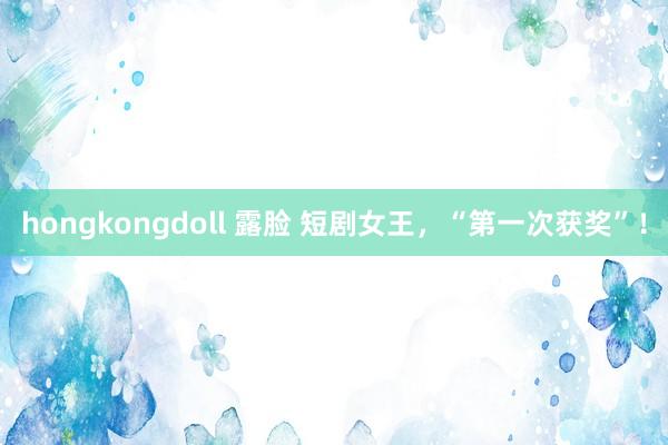 hongkongdoll 露脸 短剧女王，“第一次获奖”！