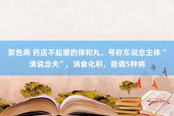 聚色阁 药店不起眼的保和丸，号称东说念主体“清说念夫”，消食化积，能调5种病