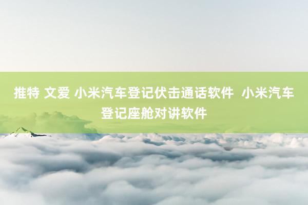 推特 文爱 小米汽车登记伏击通话软件  小米汽车登记座舱对讲软件