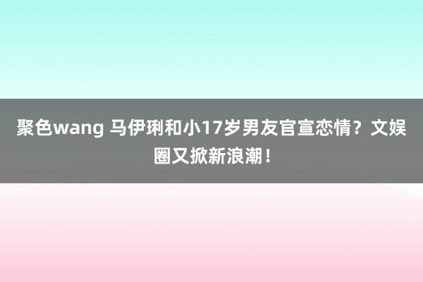 聚色wang 马伊琍和小17岁男友官宣恋情？文娱圈又掀新浪潮！