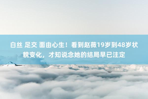 白丝 足交 面由心生！看到赵薇19岁到48岁状貌变化，才知说念她的结局早已注定