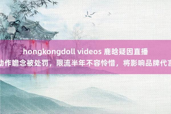 hongkongdoll videos 鹿晗疑因直播动作瞻念被处罚，限流半年不容怜惜，将影响品牌代言