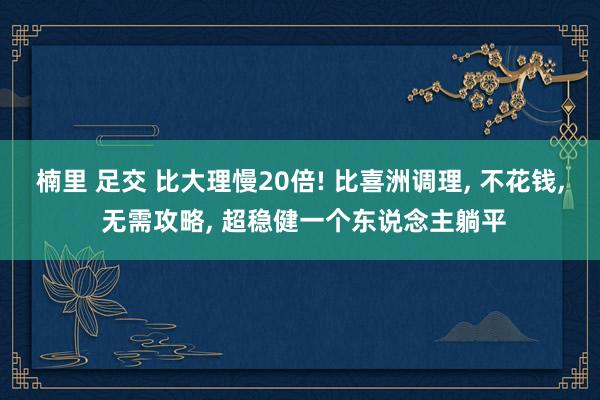 楠里 足交 比大理慢20倍! 比喜洲调理， 不花钱， 无需攻略， 超稳健一个东说念主躺平