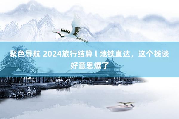 聚色导航 2024旅行结算 l 地铁直达，这个栈谈好意思爆了