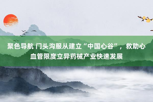 聚色导航 门头沟服从建立“中国心谷”，救助心血管限度立异药械产业快速发展