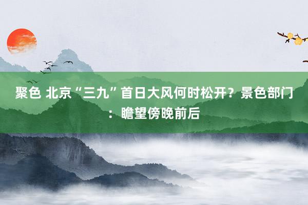 聚色 北京“三九”首日大风何时松开？景色部门：瞻望傍晚前后