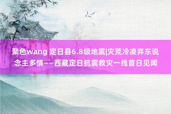 聚色wang 定日县6.8级地震|灾荒冷凌弃东说念主多情——西藏定日抗震救灾一线首日见闻