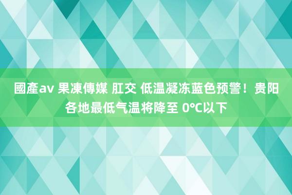 國產av 果凍傳媒 肛交 低温凝冻蓝色预警！贵阳各地最低气温将降至 0℃以下