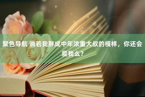 聚色导航 淌若我胖成中年浓重大叔的模样，你还会爱我么？