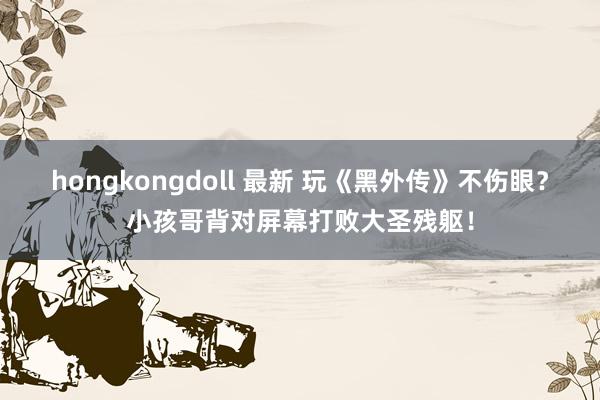 hongkongdoll 最新 玩《黑外传》不伤眼？小孩哥背对屏幕打败大圣残躯！