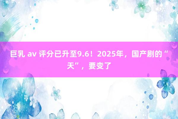 巨乳 av 评分已升至9.6！2025年，国产剧的“天”，要变了