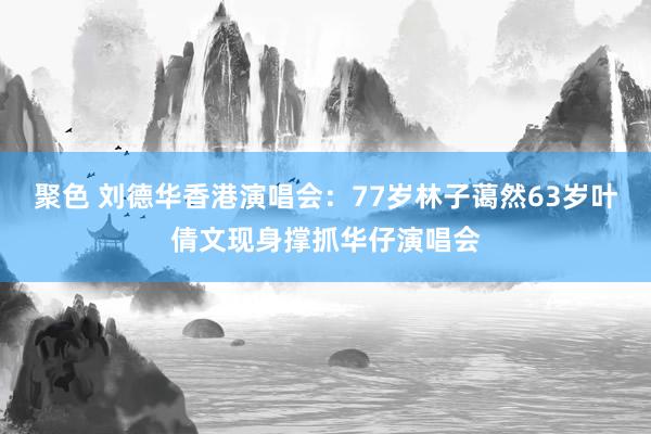 聚色 刘德华香港演唱会：77岁林子蔼然63岁叶倩文现身撑抓华仔演唱会