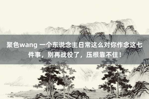 聚色wang 一个东说念主日常这么对你作念这七件事，别再战役了，压根靠不住！