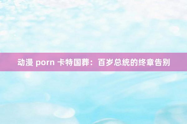 动漫 porn 卡特国葬：百岁总统的终章告别