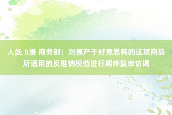 人妖 h漫 商务部：对原产于好意思韩的这项商品所适用的反推销模范进行期终复审访谒