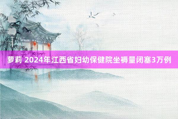 萝莉 2024年江西省妇幼保健院坐褥量闭塞3万例