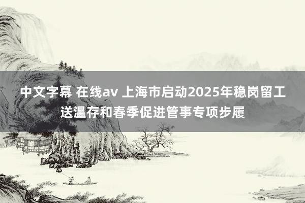 中文字幕 在线av 上海市启动2025年稳岗留工送温存和春季促进管事专项步履