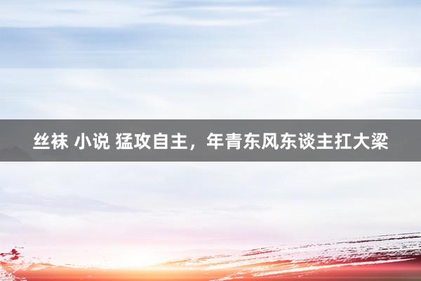 丝袜 小说 猛攻自主，年青东风东谈主扛大梁