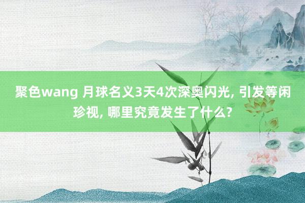 聚色wang 月球名义3天4次深奥闪光， 引发等闲珍视， 哪里究竟发生了什么?