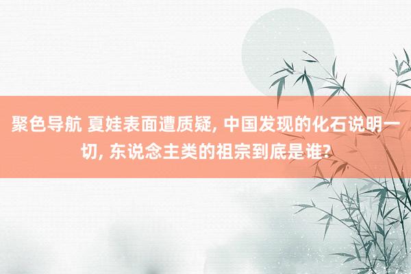 聚色导航 夏娃表面遭质疑， 中国发现的化石说明一切， 东说念主类的祖宗到底是谁?