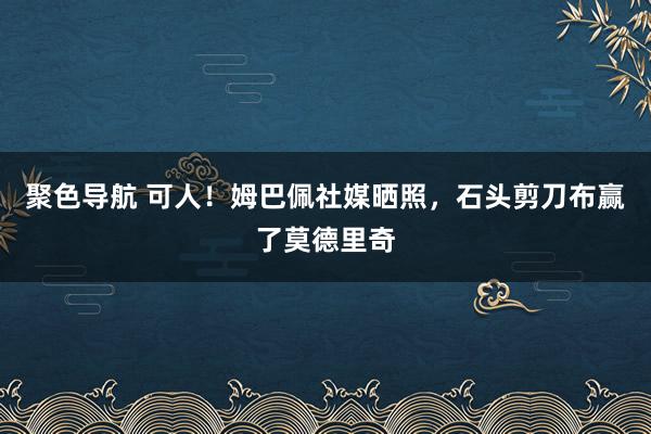 聚色导航 可人！姆巴佩社媒晒照，石头剪刀布赢了莫德里奇