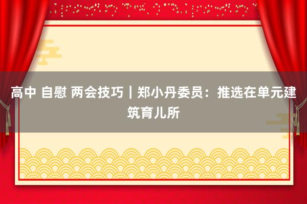 高中 自慰 两会技巧｜郑小丹委员：推选在单元建筑育儿所