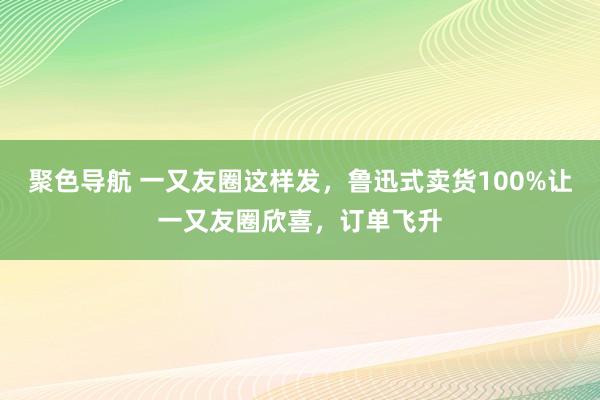 聚色导航 一又友圈这样发，鲁迅式卖货100%让一又友圈欣喜，订单飞升