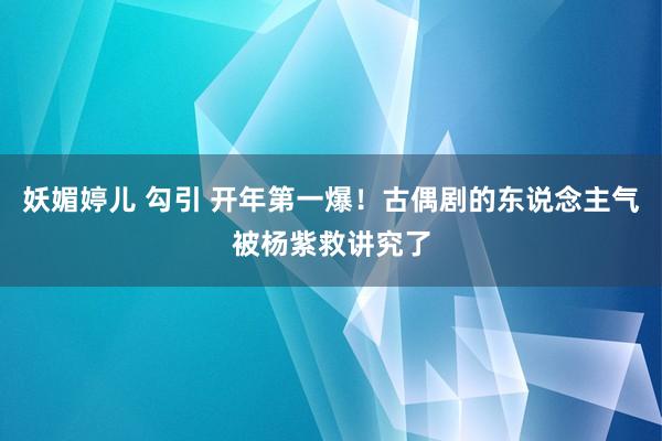 妖媚婷儿 勾引 开年第一爆！古偶剧的东说念主气被杨紫救讲究了