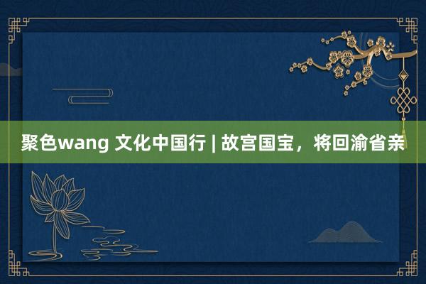 聚色wang 文化中国行 | 故宫国宝，将回渝省亲