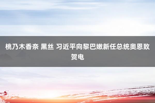 桃乃木香奈 黑丝 习近平向黎巴嫩新任总统奥恩致贺电