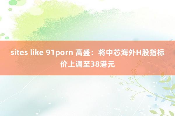 sites like 91porn 高盛：将中芯海外H股指标价上调至38港元