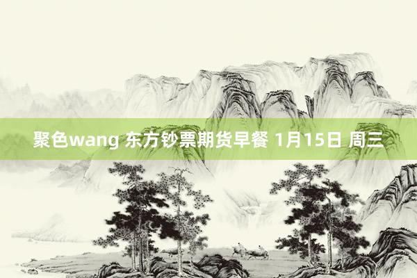 聚色wang 东方钞票期货早餐 1月15日 周三