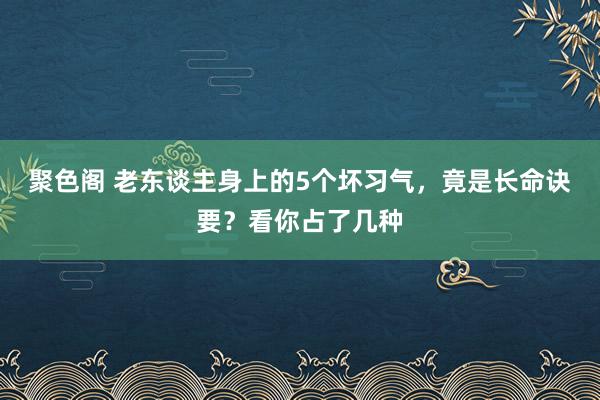 聚色阁 老东谈主身上的5个坏习气，竟是长命诀要？看你占了几种