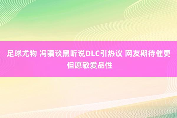 足球尤物 冯骥谈黑听说DLC引热议 网友期待催更 但愿敬爱品性