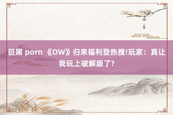 巨屌 porn 《OW》归来福利登热搜!玩家：真让我玩上破解版了?