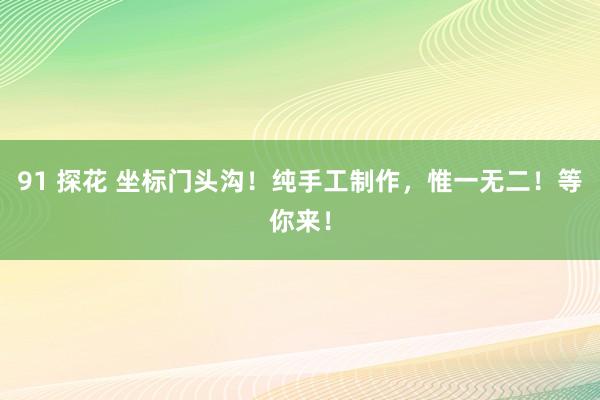 91 探花 坐标门头沟！纯手工制作，惟一无二！等你来！