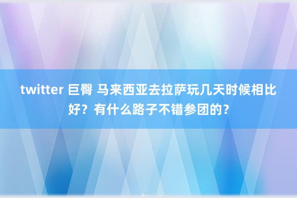 twitter 巨臀 马来西亚去拉萨玩几天时候相比好？有什么路子不错参团的？