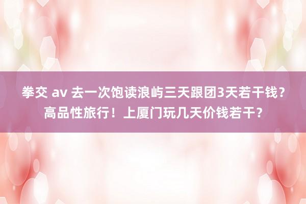 拳交 av 去一次饱读浪屿三天跟团3天若干钱？高品性旅行！上厦门玩几天价钱若干？