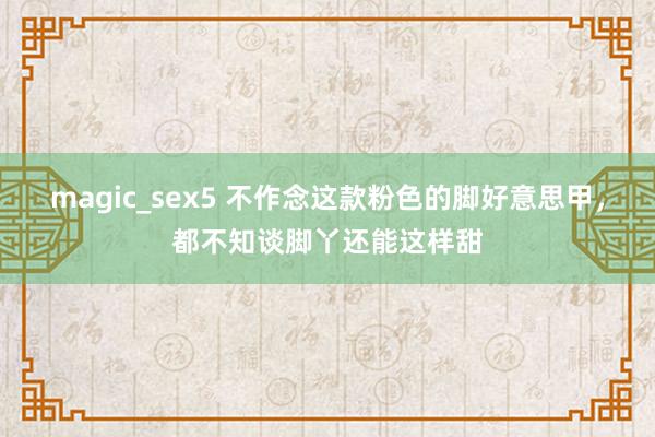 magic_sex5 不作念这款粉色的脚好意思甲，都不知谈脚丫还能这样甜